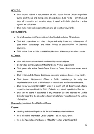 41
HOSTELS:
• Shall inspect hostels in the presence of Asst. Social Welfare Officers especially
during study hours and during prime time (Between 6.00 PM to 9.00 PM) and
take all preventive and curative steps, if need and initiate disciplinary action
against the concerned.
• Shall make night halts in some Hostels and SC locality every month.
SCHOLARSHIPS:
• He shall sanction post / pre metric scholarships to the eligible SC students.
• Shall visit professional and other colleges and verify drawal and disbursement of
post matric scholarships and watch receipt of acquaintances for previous
payments.
• Shall review drawl and disbursement of pre-matric scholarships once in a quarter.
b) Others:
• Shall sanction incentive awards to inter-caste married couples.
• Declared as District Vigilance Officer for Social Welfare Department.
• Shall personally review Court Cases, Pensions Cases, Suspension cases every
month.
• Shall review, A.C.B. Cases, disciplinary cases and Vigilance Cases every month.
• Shall inspect Government Offices / Public Undertakings to verify the
implementation of Rules of Reservation in services and maintenance of rosters.
• Shall review and monitor SCSDF once in a month with all departmental officers
under the chairmanship of the District Collector and submit report to the Director.
• Shall visit the scene of occurrence of any atrocity on SCs and appraise the District
Collector regarding the steps to be taken for relief and rehabilitation of the victims
of atrocities.
Designation: Assistant Social Welfare Officers
Powers:
• Drawing and disbursing officer for the staff working under his control.
• He is the Public Information Officer under RTI act for ASWO office.
• He is the Appellate authority under RTI act for Hostels under his control.
 