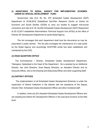 8
(i) ASSISTANCE TO NODAL AGENCY FOR IMPLEMENTING SCHEMES
UNDER SC SPECIAL DEVELOPMENT FUND:
Government vide G.O. Rt. No. 375 Scheduled Castes Development (SCP)
Department dt 30.06.2016 Established Sub-Plan Research Centre at Centre for
Economic and Social Studies (CESS) to carry out studies & suggest mid-course
corrections and vide G.O. Rt. No.602 Scheduled Castes Development (SCP) Department
dt 20.12.2017 established Administrative Technical Support Unit (ATSU) at the office of
Director SC Development Department to assist Nodal Agency.
The Act envisages that each department shall host the documents as may be
prescribed in public domain. The Act also envisages the maintenance of a web portal
by the Nodal Agency and accordingly SCSTFMS portal has been established and
maintained by the CGG.
(ii) HEAD QUARTERS OFFICE
The Commissioner / Director, Scheduled Castes Development Department,
Telangana, Hyderabad is the Head of the Department. He is assisted by an Additional
Director, two Joint Directors, three Deputy Directors, an Assistant Director and an
Accounts Officer, who is the Drawing and Disbursing Officer and other supporting Staff.
(iii) DISTRICT OFFICES
The implementation of all Scheduled Castes Development Schemes is under the
supervision of District Collectors in the districts with the assistance of the Deputy
Director /Dist. Scheduled Castes Development Officer and other ministerial staff.
In addition, there are (61) Assistant Scheduled Castes Development Officers who
are assisting the District SC Development Officers in the executive functions at the field
level.
 