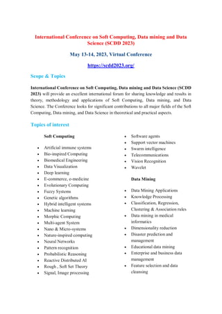 International Conference on Soft Computing, Data mining and Data
Science (SCDD 2023)
May 13-14, 2023, Virtual Conference
https://scdd2023.org/
Scope & Topics
International Conference on Soft Computing, Data mining and Data Science (SCDD
2023) will provide an excellent international forum for sharing knowledge and results in
theory, methodology and applications of Soft Computing, Data mining, and Data
Science. The Conference looks for significant contributions to all major fields of the Soft
Computing, Data mining, and Data Science in theoretical and practical aspects.
Topics of interest
Soft Computing
 Artificial immune systems
 Bio-inspired Computing
 Biomedical Engineering
 Data Visualization
 Deep learning
 E-commerce, e-medicine
 Evolutionary Computing
 Fuzzy Systems
 Genetic algorithms
 Hybrid intelligent systems
 Machine learning
 Morphic Computing
 Multi-agent System
 Nano & Micro-systems
 Nature-inspired computing
 Neural Networks
 Pattern recognition
 Probabilistic Reasoning
 Reactive Distributed AI
 Rough , Soft Set Theory
 Signal, Image processing
 Software agents
 Support vector machines
 Swarm intelligence
 Telecommunications
 Vision Recognition
 Wavelet
Data Mining
 Data Mining Applications
 Knowledge Processing
 Classification, Regression,
Clustering & Association rules
 Data mining in medical
informatics
 Dimensionality reduction
 Disaster prediction and
management
 Educational data mining
 Enterprise and business data
management
 Feature selection and data
cleansing
 