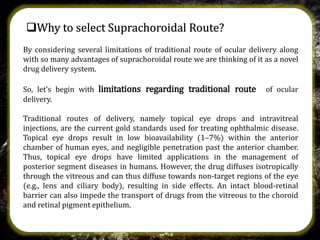 Why to select Suprachoroidal Route?
By considering several limitations of traditional route of ocular delivery along
with so many advantages of suprachoroidal route we are thinking of it as a novel
drug delivery system.
So, let’s begin with limitations regarding traditional route of ocular
delivery.
Traditional routes of delivery, namely topical eye drops and intravitreal
injections, are the current gold standards used for treating ophthalmic disease.
Topical eye drops result in low bioavailability (1–7%) within the anterior
chamber of human eyes, and negligible penetration past the anterior chamber.
Thus, topical eye drops have limited applications in the management of
posterior segment diseases in humans. However, the drug diffuses isotropically
through the vitreous and can thus diffuse towards non-target regions of the eye
(e.g., lens and ciliary body), resulting in side effects. An intact blood-retinal
barrier can also impede the transport of drugs from the vitreous to the choroid
and retinal pigment epithelium.
 
