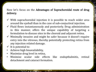 Now let’s focus on the Advantages of Suprachoroidal route of drug
delivery.
 With suprachoroidal injection it is possible to reach wider area
around the eyeball than in the case of sub-conjuctival injection.
 Fluid flows instantaneously and posteriorly. Drug administration
in this manner, offers the unique capability of targeting a
formulation to disease sites in the choroid and adjacent retina.
 Minimally invasive and might be safer because it doesn't require
entry into the vitreous, thereby potentially protecting retina from
any injection related damage.
 It is potential to-
• Achieve high bioavailability,
• Maximize drug level in retina,
• Minimize ocular side effects like endopthalmitis, retinal
detachment and cataract formation.
 