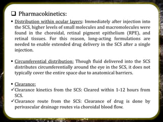  Pharmacokinetics:
 Distribution within ocular layers: Immediately after injection into
the SCS, higher levels of small molecules and macromolecules were
found in the choroidal, retinal pigment epithelium (RPE), and
retinal tissues. For this reason, long-acting formulations are
needed to enable extended drug delivery in the SCS after a single
injection.
 Circumferential distribution: Though fluid delivered into the SCS
distributes circumferentially around the eye in the SCS, it does not
typically cover the entire space due to anatomical barriers.
 Clearance:
Clearance kinetics from the SCS: Cleared within 1-12 hours from
SCS.
Clearance route from the SCS: Clearance of drug is done by
perivascular drainage routes via choroidal blood flow.
 