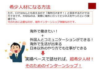 希少⼈材になる⽅法
海外で働きたい！
＋
外国⼈とコミュニケーションができる！
海外で⽣活が出来る
⽇本以外のやり⽅でも仕事ができる
実績ベースで話せれば、超希少⼈材！
そのためのインターンシップ！
ただ、⼝ではなんとも⾔えるので「海外⾏けます！」と宣⾔するだけでは
不⼗分です。⼤切なのは、実際に海外に⾏ってビジネスをやったという実
績です。
そのために必要なのが、海外インターンシップ体験なのです。
 