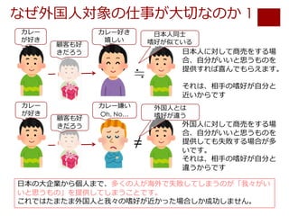 なぜ外国⼈対象の仕事が⼤切なのか 1
⽇本の⼤企業から個⼈まで、多くの⼈が海外で失敗してしまうのが「我々がい
いと思うもの」を提供してしまうことです。
これではたまたま外国⼈と我々の嗜好が近かった場合しか成功しません。
≒
≠
⽇本⼈に対して商売をする場
合、⾃分がいいと思うものを
提供すれば喜んでもらえます。
それは、相⼿の嗜好が⾃分と
近いからです
外国⼈に対して商売をする場
合、⾃分がいいと思うものを
提供しても失敗する場合が多
いです。
それは、相⼿の嗜好が⾃分と
違うからです
カレー
が好き
顧客も好
きだろう
カレー好き
嬉しい
⽇本⼈同⼠
嗜好が似ている
カレー
が好き
顧客も好
きだろう
カレー嫌い
Oh, No…
外国⼈とは
嗜好が違う
 