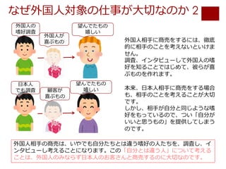 なぜ外国⼈対象の仕事が⼤切なのか 2
外国⼈相⼿の商売は、いやでも⾃分たちとは違う嗜好の⼈たちを、調査し、イ
ンタビューし考えることになります。この「⾃分とは違う⼈」について考える
ことは、外国⼈のみならず⽇本⼈のお客さんと商売するのに⼤切なのです。
外国⼈相⼿に商売をするには、徹底
的に相⼿のことを考えないといけま
せん。
調査、インタビューして外国⼈の嗜
好を知ることではじめて、彼らが喜
ぶものを作れます。
本来、⽇本⼈相⼿に商売をする場合
も、相⼿のことを考えることが⼤切
です。
しかし、相⼿が⾃分と同じような嗜
好をもっているので、つい「⾃分が
いいと思うもの」を提供してしまう
のです。
外国⼈の
嗜好調査
外国⼈が
喜ぶもの
望んでたもの
嬉しい
⽇本⼈
でも調査 顧客が
喜ぶもの
望んでたもの
嬉しい
 