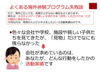 よくある海外体験プログラム失敗談
¡⾊々な会社や学校、施設や貧しい⼦供た
ちを⾒てきたが、「⾒物」だけでなにも
残らなかった
会社が求めているのは、
あなたが、どんな⾏動をしたかの
活動実績です
ただ、海外に⾏っても、成果が上がらない場合もよくあります。
例えば、スタディツアーで貧しい⼦供たちを「⾒学」しただけでは、ただ
の観光に過ぎません。
⼤切なのは、現地の⼈とビジネスをしたという活動実績なのです。
 