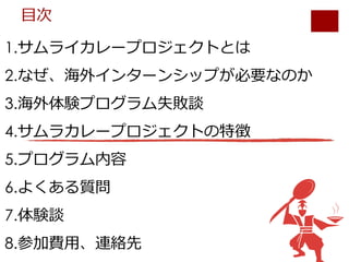 1.サムライカレープロジェクトとは
2.なぜ、海外インターンシップが必要なのか
3.海外体験プログラム失敗談
4.サムラカレープロジェクトの特徴
5.プログラム内容
6.よくある質問
7.体験談
8.参加費⽤、連絡先
⽬次
 