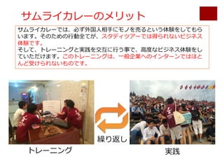 サムライカレーのメリット
サムライカレーでは、必ず外国⼈相⼿にモノを売るという体験をしてもら
います。そのための⾏動全てが、スタディツアーでは得られないビジネス
体験です。
そして、トレーニングと実践を交互に⾏う事で、⾼度なビジネス体験をし
ていただけます。このトレーニングは、⼀般企業へのインターンではほと
んど受けられないものです。
トレーニング 実践
繰り返し
 