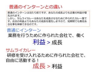 普通にインターン
業務を⾏うために作られた会社で、働く
サムライカレー
研修を受け⼊れるために作られた会社で、
⾃由に活動する！
利益 > 成⻑
成⻑ > 利益
普通のインターンとの違い
普通のインターンは当たり前ですが、あなたの成⻑よりも企業の利益が優
先されます。
しかし、サムライカレーはあなたを成⻑させるために作られたカレー屋で
す。お店の利益よりもあなたの成⻑を優先しますので、短期間でも責任あ
る仕事を体験できるのです。
 
