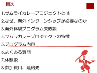 1.サムライカレープロジェクトとは
2.なぜ、海外インターンシップが必要なのか
3.海外体験プログラム失敗談
4.サムラカレープロジェクトの特徴
5.プログラム内容
6.よくある質問
7.体験談
8.参加費⽤、連絡先
⽬次
 