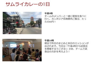 午前9時
チームのメンバーと⼀緒に朝⾷を⾷べに
⾏く。カンボジア名物豚⾁ご飯は、たっ
たの80円！
午前10時
朝会で昨⽇のまとめと本⽇のミッションが
出されます。今⽇は「午後4時から試⾷会
を開催するでござる!」さあ、チームで試
⾷会の⽅針を考えよう！
サムライカレーの1⽇
 