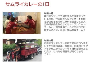 午前11時
昨⽇のリサーチで何を売るかは決まって
いるため、今⽇はどんなアンケートを取
るか決めると同時に原料を調達して20⼈
分の試⾷品を作らなくちゃ！アンケート
チームと、⾷品準備チームに分かれて⾏
動することに。私は、⾷品準備チーム！
午前12時
近所のファストフード店で簡単にランチを
してから原料調達。移動は、⾃家⽤トゥク
トゥクサムライカレー号！材料が思ったよ
り安い！これなら利益率が⾼くできそ
う！！
サムライカレーの1⽇
 