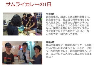 午後2時
試⾷品⽣産。調達してきた材料を使って、
試⾷品を作る。⾒た⽬で興味を持っても
らえるように、お客さんが⾷べやすいよ
うにと、⼯夫をしてつくらなくてはなら
ない。実際の⽣産はカンボジア⼈スタッ
フにおまかせ！のつもりだったけど、な
んやかやで⼀緒に作ってます。
午後4時
⾷品の準備完了！別の班のアンケート⽤紙
もいい感じにまとまってる！メンバーで軽
く打ち合わせをして、試⾷会の会場へ！さ
あ、カンボジアの⼈たちに喜んでもらえる
かな？
サムライカレーの1⽇
 