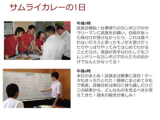 午後5時
試⾷会開始！仕事帰りのカンボジアのサ
ラリーマンに試⾷をお願い。⾃信があっ
た味付けが受けなかったり、これは⾷べ
れないだろうと思ったモノが⼤受けだっ
たりやっぱりやってみてはじめてわかる
ことだらけ。英語が苦⼿なわたしでもフ
レンドリーなカンボジアの⼈たちのおか
げでなんとかなってる！
午後6時
本⽇のまとめ！試⾷会は無事に成功！デー
タもきっちりとれた！簡単にまとめて⼣礼
で発表。詳細分析は明⽇に持ち越しだけど
この結果から、どんなものを売るべきか⾒
えてきた！週末の販売が楽しみ！
サムライカレーの1⽇
 