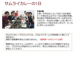 午後7時
⼣⾷！今⽇もあっというまに1⽇が過ぎ
た！⼣⾷はみんなでローカルの焼き⾁屋。
⾁の固さや野菜炒めのバターの多さがカ
ンボジア。ちなみにお腹いっぱい⾷べて1
⼈600円という安さもカンボジア。ビール
も1杯たったの50円！
サムライカレーの1⽇
サムライカレープロジェクトは、このようにチームで和気藹々と過ごして
頂きます。
徹夜で提案書作成などはありません。（健康第⼀のホワイト企業）
無理のないスケジュールの中で、しっかりと海外ビジネス体験ができるよ
うに、プログラムが組まれていますので、体⼒に⾃信のない⽅も安⼼して
参加してください。
 