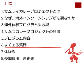 1.サムライカレープロジェクトとは
2.なぜ、海外インターンシップが必要なのか
3.海外体験プログラム失敗談
4.サムラカレープロジェクトの特徴
5.プログラム内容
6.よくある質問
7.体験談
8.参加費⽤、連絡先
⽬次
 