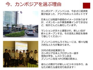 今、カンボジアを選ぶ理由
カンボジア・プノンペンは、今まさに経済発
展が始まった、アジアのホットスポットです
⽇本⼈には地雷や虐殺のイメージがあります
が、イオンモールや東急東横インができるな
ど、街がどんどん進化しています。
マンションが次々と建築され、新しい店が
続々とオープンする。その活気と熱狂を⾝体
で感じてください！
プノンペンのサムライカレーには、様々な魅
⼒的な⼈たちが集まります。
20代の若き起業家たち
カンボジア⽇本⼈プロサッカー選⼿
現地の学⽣、レストラン店主
プノンペン在住 NPO所属の欧⽶⼈
彼らとの繋がりが新しいビジネスを作り、あ
なたの新たな道を切り拓きます！
 