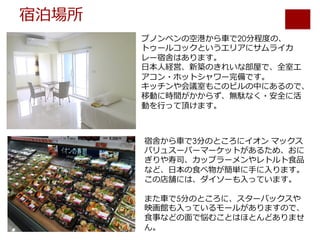 宿泊場所
プノンペンの空港から⾞で20分程度の、
トゥールコックというエリアにサムライカ
レー宿舎はあります。
⽇本⼈経営、新築のきれいな部屋で、全室エ
アコン・ホットシャワー完備です。
キッチンや会議室もこのビルの中にあるので、
移動に時間がかからず、無駄なく・安全に活
動を⾏って頂けます。
宿舎から⾞で3分のところにイオン マックス
バリュスーパーマーケットがあるため、おに
ぎりや寿司、カップラーメンやレトルト⾷品
など、⽇本の⾷べ物が簡単に⼿に⼊ります。
この店舗には、ダイソーも⼊っています。
また⾞で5分のところに、スターバックスや
映画館も⼊っているモールがありますので、
⾷事などの⾯で悩むことはほとんどありませ
ん。
 