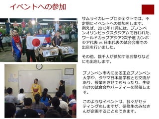 イベントへの参加
サムライカレープロジェクトでは、不
定期にイベントへの参加をします。
例えば、2015年11⽉には、プノンペ
ンオリンピックスタジアムで⾏われた、
ワールドカップアジア2次予選 カンボ
ジア代表 vs ⽇本代表の試合会場での
出店を⾏いました。
その他、数千⼈が参加するお祭りなど
にも出店します。
プノンペン市内にある王⽴プノンペン
⼤学や、タヤマ⽇本語学校とも交流が
あり、授業をさせてもらったり、⽣徒
向けの試⾷会やパーティーを開催しま
す。
このようなイベントは、我々がセッ
ティングもしますが、研修⽣のみなさ
んが企画することもできます。
 