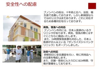 安全性への配慮
プノンペンの街は、⼗年前と⽐べ、治安、衛
⽣⾯で改善しております。しかし新興国なら
ではのリスクはまだあります。これに対応す
るため各種対応を⾏っております。
病気、怪我への対応
プノンペン市内には、⽇本⼈医師のいるク
リニックがあります。病気、怪我の際にはす
ぐにこちらに搬送いたします。
また、24時間緊急医療も対応した、⽇本⼈
医師が20⼈以上いる「サンライズジャパンク
リニック」もオープンしました。
治安への対応
研修初⽇に安全講習を⾏い、特に所持品へ
の注意を喚起します。
また、店舗・宿舎ビル⼊り⼝には24時間、守
衛が警備をしております。
 