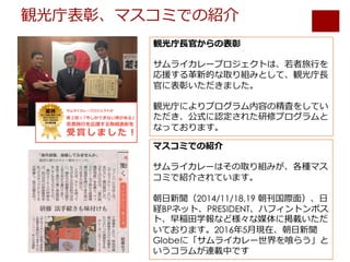 観光庁表彰、マスコミでの紹介
観光庁⻑官からの表彰
サムライカレープロジェクトは、若者旅⾏を
応援する⾰新的な取り組みとして、観光庁⻑
官に表彰いただきました。
観光庁によりプログラム内容の精査をしてい
ただき、公式に認定された研修プログラムと
なっております。
マスコミでの紹介
サムライカレーはその取り組みが、各種マス
コミで紹介されています。
朝⽇新聞（2014/11/18,19 朝刊国際⾯）、⽇
経BPネット、PRESIDENT、ハフィントンポス
ト、早稲⽥学報など様々な媒体に掲載いただ
いております。2016年5⽉現在、朝⽇新聞
Globeに「サムライカレー世界を喰らう」と
いうコラムが連載中です
 