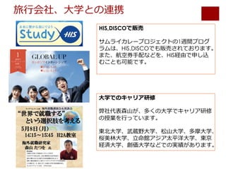 旅⾏会社、⼤学との連携
HIS,DISCOで販売
サムライカレープロジェクトの1週間プログ
ラムは、HIS,DISCOでも販売されております。
また、航空券⼿配などを、HIS経由で申し込
むことも可能です。
⼤学でのキャリア研修
弊社代表森⼭が、多くの⼤学でキャリア研修
の授業を⾏っています。
東北⼤学、武蔵野⼤学、松⼭⼤学、多摩⼤学、
桜美林⼤学、⽴命館アジア太平洋⼤学、東京
経済⼤学、創価⼤学などでの実績があります。
 
