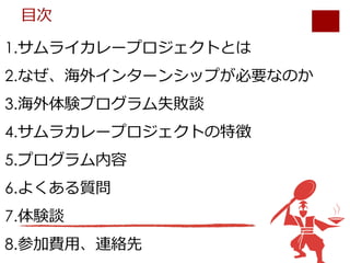 1.サムライカレープロジェクトとは
2.なぜ、海外インターンシップが必要なのか
3.海外体験プログラム失敗談
4.サムラカレープロジェクトの特徴
5.プログラム内容
6.よくある質問
7.体験談
8.参加費⽤、連絡先
⽬次
 