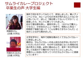 サムライカレープロジェクト
卒業⽣の声 ⼤学⽣編
海外で何かをやってみたくて、参加しました。暑いプノ
ンペンでは、カレーよりもかき氷が売れるんじゃないか
と思いついて、試しに「屋台買ってもいいですか？」と
提案したら、ホントに買ってくれました。
⾃分で屋台屋を探し、値段交渉して、150ドルで購⼊し
てもらい、かき氷のメニューを作り、現地⼈に売る！
研修終了後振り返って「こんな事もできちゃうんだ」と
我がことながら驚きました。
⼤学在学中に、海外で経験を積みたくてサムライカレー
に参加しました。
最初は、サムライカレーの法⼈設⽴のお⼿伝いをさせて
いただいたのですが、その中でお世話になった現地の社
⻑の考えに共感。必死に頼み込んで、来年⼀年⼤学を休
学して社⻑の下で働かせてもらうことにしました。
素晴らしい出会いを作ってくれたサムライカレーに感謝
しています！
岡優奈さん
(20歳 ⼤学⽣)
⽵原わたるさん
(20歳 ⼤学⽣)
 