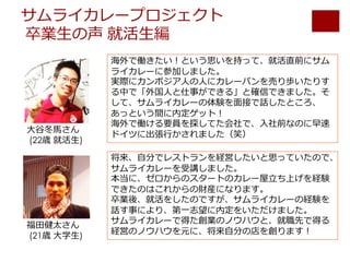サムライカレープロジェクト
卒業⽣の声 就活⽣編
海外で働きたい！という思いを持って、就活直前にサム
ライカレーに参加しました。
実際にカンボジア⼈の⼈にカレーパンを売り歩いたりす
る中で「外国⼈と仕事ができる」と確信できました。そ
して、サムライカレーの体験を⾯接で話したところ、
あっという間に内定ゲット！
海外で働ける要員を探してた会社で、⼊社前なのに早速
ドイツに出張⾏かされました（笑）
将来、⾃分でレストランを経営したいと思っていたので、
サムライカレーを受講しました。
本当に、ゼロからのスタートのカレー屋⽴ち上げを経験
できたのはこれからの財産になります。
卒業後、就活をしたのですが、サムライカレーの経験を
話す事により、第⼀志望に内定をいただけました。
サムライカレーで得た創業のノウハウと、就職先で得る
経営のノウハウを元に、将来⾃分の店を創ります！
⼤⾕冬⾺さん
(22歳 就活⽣)
福⽥健太さん
(21歳 ⼤学⽣)
 