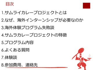 1.サムライカレープロジェクトとは
2.なぜ、海外インターンシップが必要なのか
3.海外体験プログラム失敗談
4.サムラカレープロジェクトの特徴
5.プログラム内容
6.よくある質問
7.体験談
8.参加費⽤、連絡先
⽬次
 
