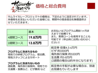 価格と総合費⽤
基本
4週間コース 19.8万円
2週間コース 13.8万円
サムライカレープロジェクトの価格は、下記のように設定されています。
本価格をお⽀払いいただいた皆様には、期間中の宿舎宿泊を無償提供さ
せていただきます。
プログラムに含まれるもの
現地での研修プログラム、宿泊費、
現地スタッフによるサポート
プログラムに含まれないもの
渡航費、海外旅⾏保険料、現地での
交通費・⾷費など、ビザ費⽤ など
航空券 往復4.5-6万円
ビザ 約3300円
海外旅⾏保険 約5500円
⽣活費 ⽉5-8万円
(2週間の場合は約半分になります)
航空券の⼿配が必要な場合は、別途
お⾒積もりいたします
お⽀払いはプログラム開始1ヶ⽉ま
えまでで結構です。
また、教育ローンを使⽤することも
可能です（申込時にお問い合わせく
ださい）
 