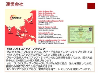 運営会社
（株）スパイスアップ・アカデミア
サムライカレープロジェクトは、⼤学・学⽣向けインターンシップを提供する
（株）スパイスアップアカデミアによって運営されています。
グループ企業スパイスアップ・ジャパンでは企業研修を⾏っており、国内⼤企
業中⼼に200社以上の導⼊実績があります。
また、スパイスアップ・グループはアジア6カ国に拠点・法⼈を運営しており、
各国での研修プログラムをご提供できます。
カンボジアにも法⼈があり、営業許可を得て、レストランを運営しています。
 
