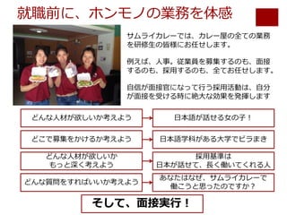 就職前に、ホンモノの業務を体感
サムライカレーでは、カレー屋の全ての業務
を研修⽣の皆様にお任せします。
例えば、⼈事。従業員を募集するのも、⾯接
するのも、採⽤するのも、全てお任せします。
⾃信が⾯接官になって⾏う採⽤活動は、⾃分
が⾯接を受ける時に絶⼤な効果を発揮します
どんな⼈材が欲しいか考えよう ⽇本語が話せる⼥の⼦！
どこで募集をかけるか考えよう ⽇本語学科がある⼤学でビラまき
どんな⼈材が欲しいか
もっと深く考えよう
採⽤基準は
⽇本が話せて、⻑く働いてくれる⼈
どんな質問をすればいいか考えよう
あなたはなぜ、サムライカレーで
働こうと思ったのですか？
そして、⾯接実⾏！
 