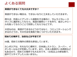 よくある質問
英語ができなくても⼤丈夫ですか？
英語ができない場合は、できないなりに⼯夫をしていただきます。
例えば、外国⼈にアンケート調査をする場合に、サムライカレース
タッフに通訳をしてもらう。英語の質問シートを作り、指さしやシー
ルを貼ってもらうことで回答してもらうなどです。
⼤切なのは、英語ができるかどうかではなく、コミュニケーションで
きるかどうか。その⽅法を実践で⾝につけていただきます。
初めての海外で、治安などが不安です
44歳、初めての海外の男性も参加しています。
カンボジアは、それなりに便利で、⽇本⾷レストラン、スーパー、イ
オンモールなどが充実しています。また、⽇本⼈医師がいる病院など
もあるので、初めての海外でも⼤丈夫です。120名以上の参加者で、
途中でリタイアした⼈はいません。
 