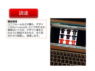 調達
備品調達
ユニフォームなどの購⼊、デザイ
ンもDo it yourself. どこで作れるか、
価格はいくらか、デザイン案をど
のように納品するかなど、全て⾃
分たちで調査し、調達します。
 