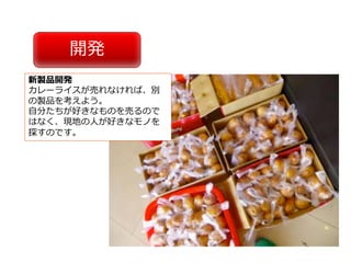 開発
新製品開発
カレーライスが売れなければ、別
の製品を考えよう。
⾃分たちが好きなものを売るので
はなく、現地の⼈が好きなモノを
探すのです。
 