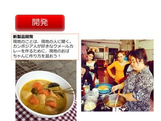 開発
新製品開発
現地のことは、現地の⼈に聞く。
カンボジア⼈が好きなクメールカ
レーを作るために、現地のおば
ちゃんに作り⽅を習おう！
 