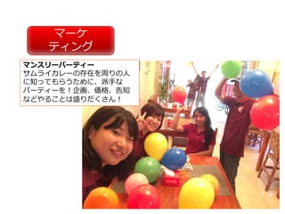 マーケ
ティング
マンスリーパーティー
サムライカレーの存在を周りの⼈
に知ってもらうために、派⼿な
パーティーを！企画、価格、告知
などやることは盛りだくさん！
 