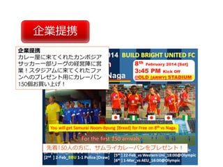 企業提携
企業提携
カレー屋に来てくれたカンボジア
サッカー⼀部リーグの経営陣に営
業！スタジアムに来てくれたファ
ンへのプレゼント⽤にカレーパン
150個お買い上げ！
先着150⼈の⽅に、サムライカレーパンをプレゼント！
 