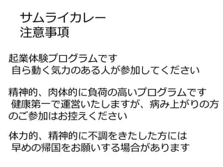 サムライカレー
注意事項
起業体験プログラムです
⾃ら動く気⼒のある⼈が参加してください
精神的、⾁体的に負荷の⾼いプログラムです
健康第⼀で運営いたしますが、病み上がりの⽅
のご参加はお控えください
体⼒的、精神的に不調をきたした⽅には
早めの帰国をお願いする場合があります
 