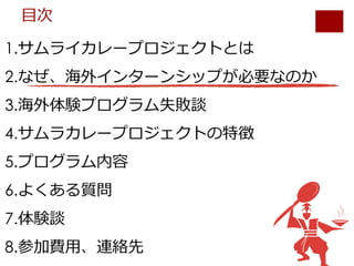 1.サムライカレープロジェクトとは
2.なぜ、海外インターンシップが必要なのか
3.海外体験プログラム失敗談
4.サムラカレープロジェクトの特徴
5.プログラム内容
6.よくある質問
7.体験談
8.参加費⽤、連絡先
⽬次
 