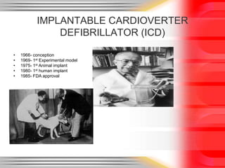 IMPLANTABLE CARDIOVERTER
DEFIBRILLATOR (ICD)
• 1966- conception
• 1969- 1st Experimental model
• 1975- 1st Animal implant
• 1980- 1st human implant
• 1985- FDA approval
 