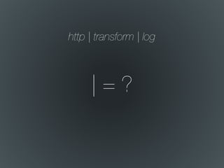 | = ?
http | transform | log
 