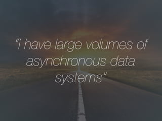 “i have large volumes of
asynchronous data
systems”
 