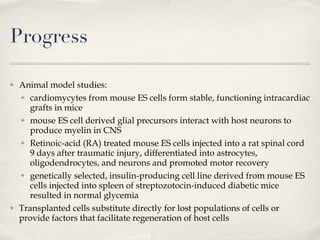 Progress Animal model studies: cardiomycytes from mouse ES cells form stable, functioning intracardiac grafts in mice mouse ES cell derived glial precursors interact with host neurons to produce myelin in CNS Retinoic-acid (RA) treated mouse ES cells injected into a rat spinal cord 9 days after traumatic injury, differentiated into astrocytes, oligodendrocytes, and neurons and promoted motor recovery genetically selected, insulin-producing cell line derived from mouse ES cells injected into spleen of streptozotocin-induced diabetic mice resulted in normal glycemia Transplanted cells substitute directly for lost populations of cells or provide factors that facilitate regeneration of host cells 