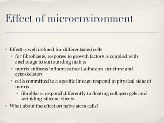 Effect of microenvironment Effect is well defined for differentiated cells for fibroblasts, response to growth factors is coupled with anchorage to surrounding matrix matrix stiffness influences focal-adhesion structure and cytoskeleton cells committed to a specific lineage respond to physical state of matrix fibroblasts respond differently to floating collagen gels and wrinkling-silicone sheets What about the effect on naïve stem cells? 