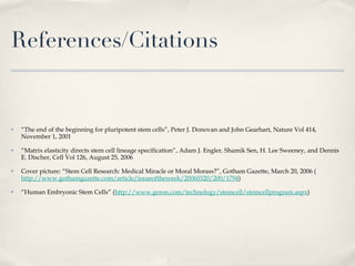 References/Citations “ The end of the beginning for pluripotent stem cells”, Peter J. Donovan and John Gearhart, Nature Vol 414, November 1, 2001 “ Matrix elasticity directs stem cell lineage specification”, Adam J. Engler, Shamik Sen, H. Lee Sweeney, and Dennis E. Discher, Cell Vol 126, August 25, 2006 Cover picture: “Stem Cell Research: Medical Miracle or Moral Morass?”, Gotham Gazette, March 20, 2006 ( http://www.gothamgazette.com/article/issueoftheweek/20060320/200/1794 ) “ Human Embryonic Stem Cells” ( http://www.geron.com/technology/stemcell/stemcellprogram.aspx ) 