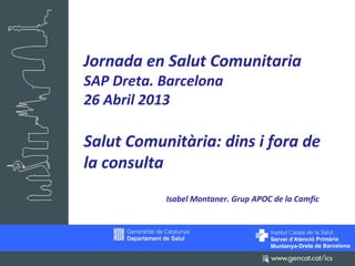 Jornada en Salut Comunitaria
SAP Dreta. Barcelona
26 Abril 2013
Salut Comunitària: dins i fora de
la consulta
Isabel Montaner. Grup APOC de la Camfic
 