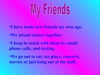 •I have made new friends my own age.
•We attend classes together.
•I keep in touch with them by email,
phone calls, and texting.
•We go out to eat, see plays, concerts,
movies or just hang out at the mall.
 