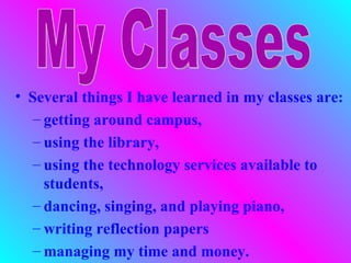 • Several things I have learned in my classes are:
   – getting around campus,
   – using the library,
   – using the technology services available to
     students,
   – dancing, singing, and playing piano,
   – writing reflection papers
   – managing my time and money.
 